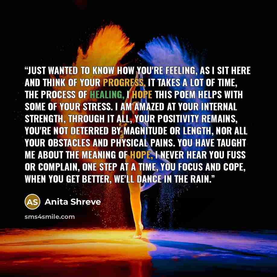 “Just wanted to know how you're feeling, As I sit here and think of your progress, It takes a lot of time, the process of healing, I hope this poem helps with some of your stress. I am amazed at your internal strength, Through it all, your positivity remains, You're not deterred by magnitude or…” quote by Anita Shreve