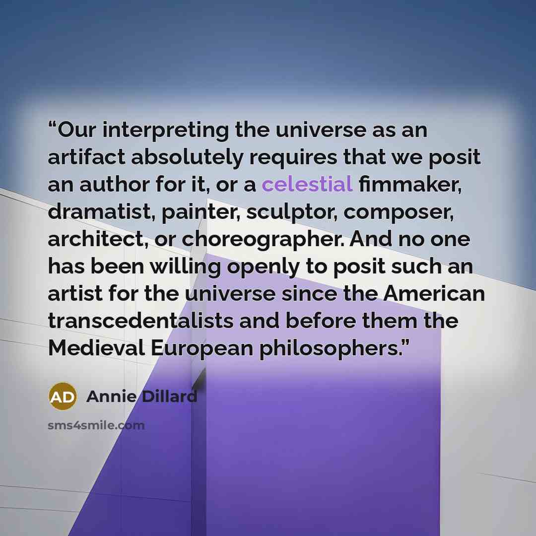 “Our interpreting the universe as an artifact absolutely requires that we posit an author for it, or a celestial fimmaker, dramatist, painter, sculptor, composer, architect, or choreographer. And no one has been willing openly to posit such an artist for the universe since the American…” quote by Annie Dillard