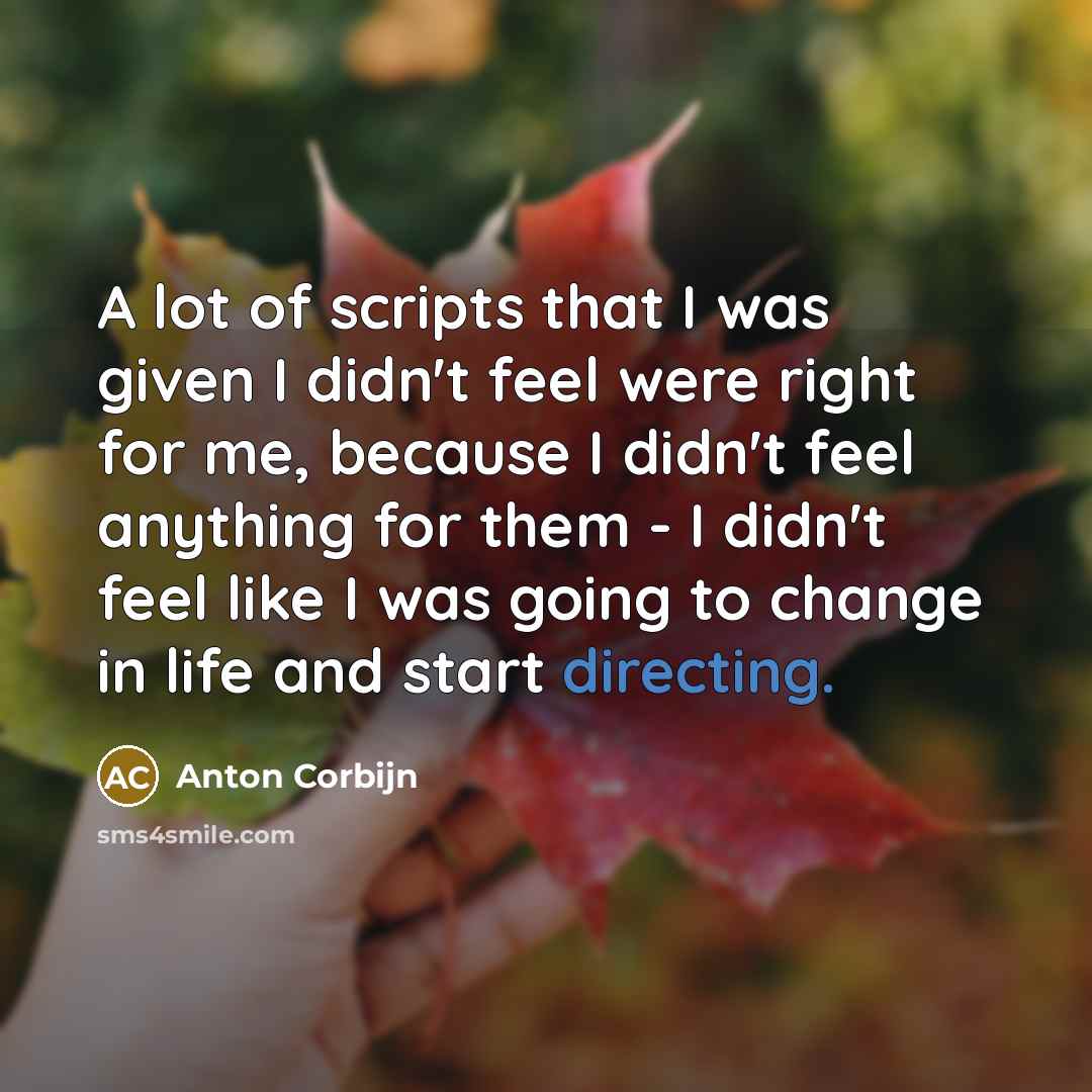 “A lot of scripts that I was given I didn't feel were right for me, because I didn't feel anything for them - I didn't feel like I was going to change in life and start directing.” quote by Anton Corbijn