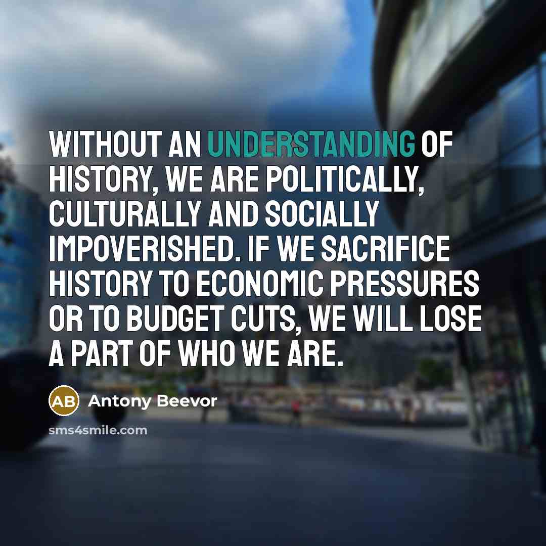 “Without an understanding of history, we are politically, culturally and socially impoverished. If we sacrifice history to economic pressures or to budget cuts, we will lose a part of who we are.” quote by Antony Beevor