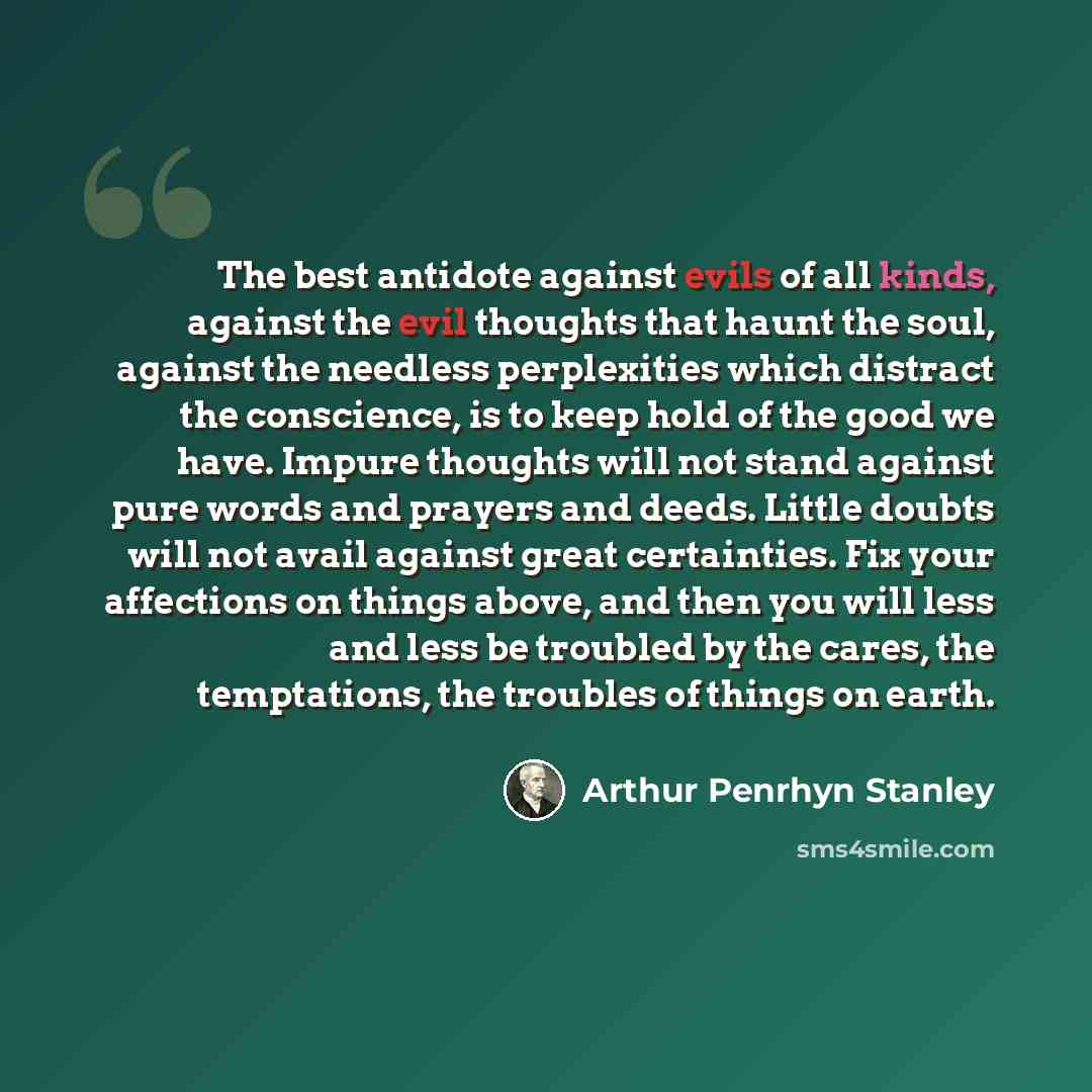 “The best antidote against evils of all kinds, against the evil thoughts that haunt the soul, against the needless perplexities which distract the conscience, is to keep hold of the good we have. Impure thoughts will not stand against pure words and prayers and deeds. Little doubts will not avail…” quote by Arthur Penrhyn Stanley