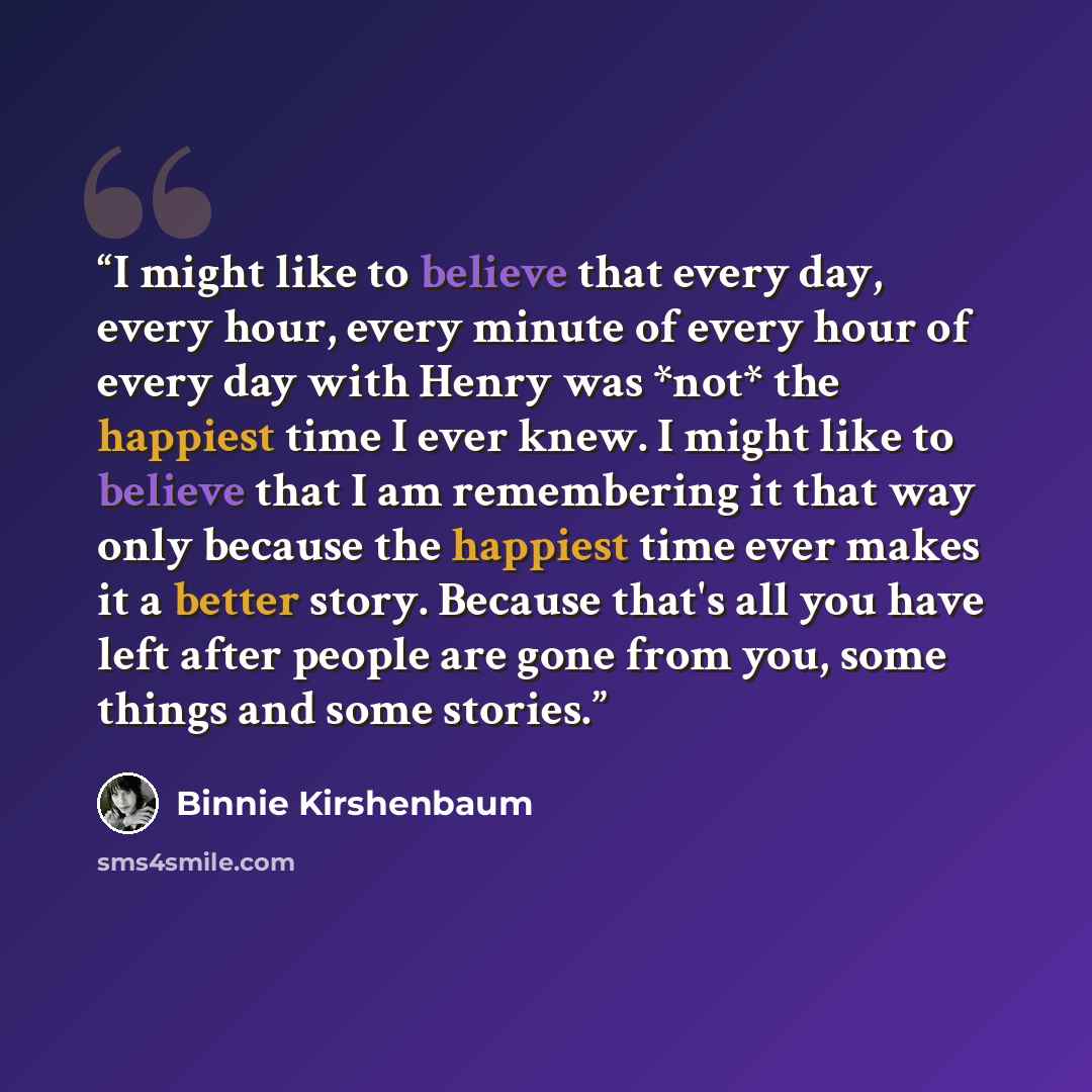 “I might like to believe that every day, every hour, every minute of every hour of every day with Henry was *not* the happiest time I ever knew. I might like to believe that I am remembering it that way only because the happiest time ever makes it a better story. Because that's all you have left…” quote by Binnie Kirshenbaum