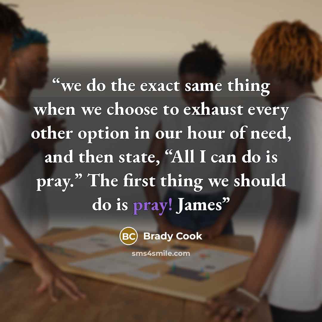 “we do the exact same thing when we choose to exhaust every other option in our hour of need, and then state, “All I can do is pray.” The first thing we should do is pray! James” quote by Brady Cook