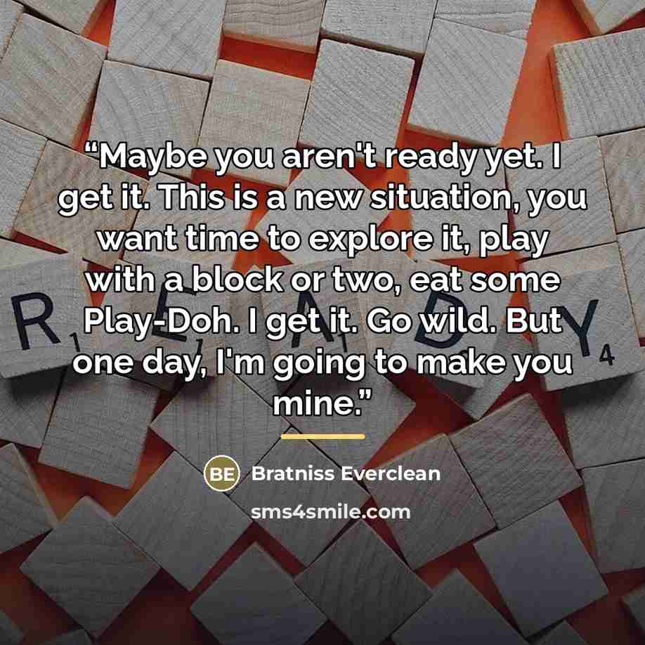 “Maybe you aren't ready yet. I get it. This is a new situation, you want time to explore it, play with a block or two, eat some Play-Doh. I get it. Go wild. But one day, I'm going to make you mine.” quote by Bratniss Everclean