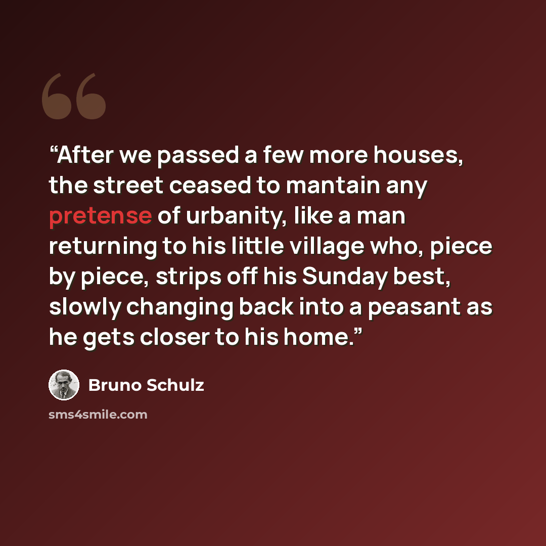 “After we passed a few more houses, the street ceased to mantain any pretense of urbanity, like a man returning to his little village who, piece by piece, strips off his Sunday best, slowly changing back into a peasant as he gets closer to his home.” quote by Bruno Schulz