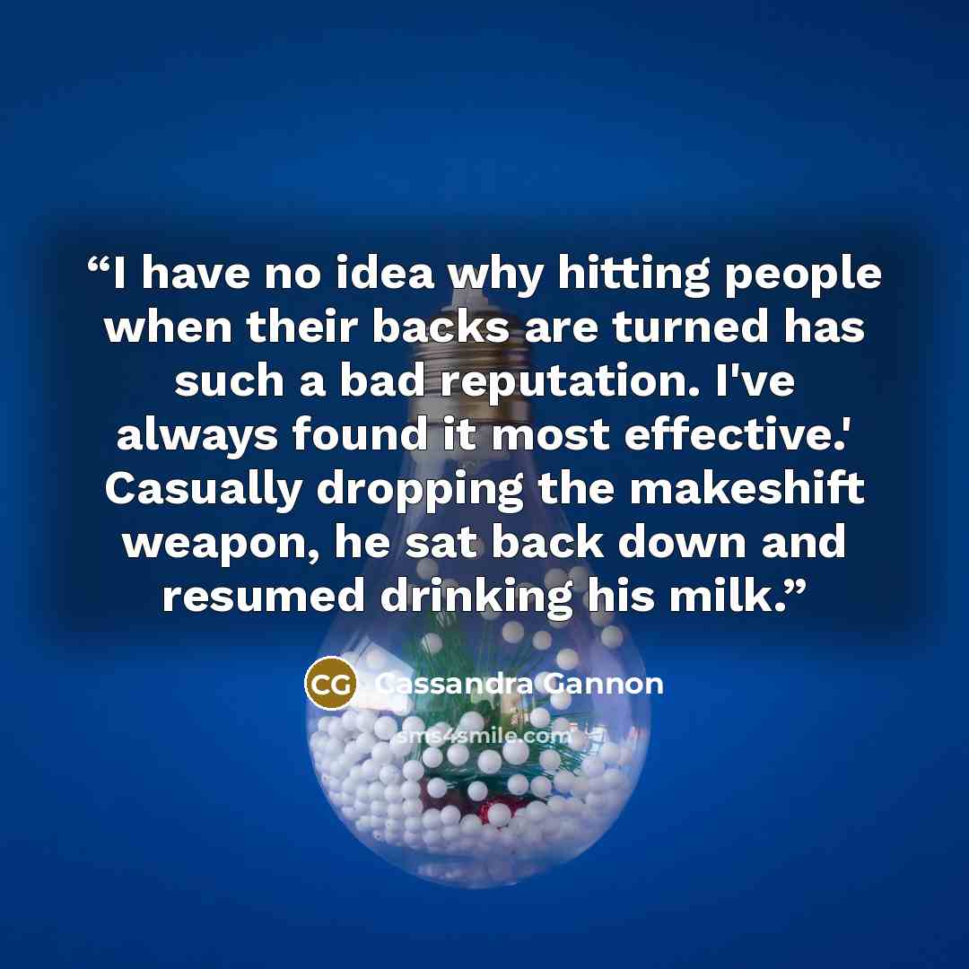 “I have no idea why hitting people when their backs are turned has such a bad reputation. I've always found it most effective.' Casually dropping the makeshift weapon, he sat back down and resumed drinking his milk.” quote by Cassandra Gannon