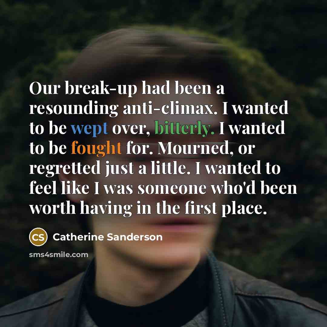 “Our break-up had been a resounding anti-climax. I wanted to be wept over, bitterly. I wanted to be fought for. Mourned, or regretted just a little. I wanted to feel like I was someone who'd been worth having in the first place.” quote by Catherine Sanderson