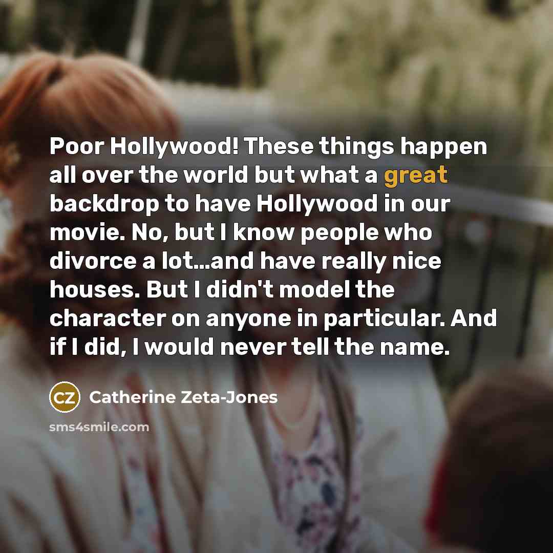 “Poor Hollywood! These things happen all over the world but what a great backdrop to have Hollywood in our movie. No, but I know people who divorce a lot…and have really nice houses. But I didn't model the character on anyone in particular. And if I did, I would never tell the name.” quote by Catherine Zeta-Jones