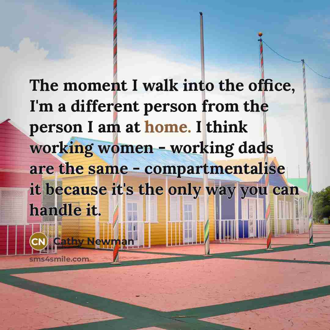 “The moment I walk into the office, I'm a different person from the person I am at home. I think working women - working dads are the same - compartmentalise it because it's the only way you can handle it.” quote by Cathy Newman