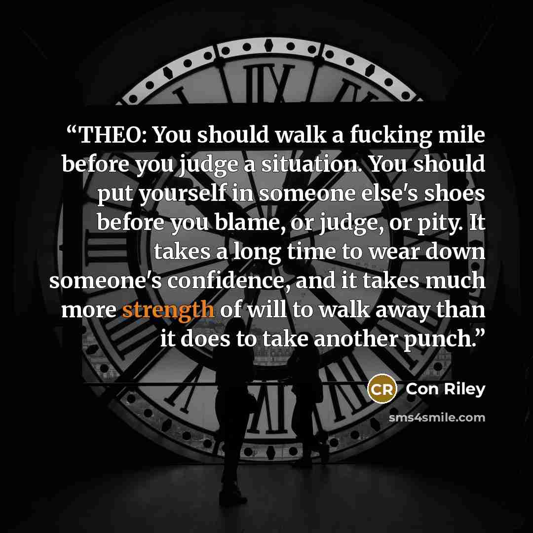 “THEO: You should walk a fucking mile before you judge a situation. You should put yourself in someone else's shoes before you blame, or judge, or pity. It takes a long time to wear down someone's confidence, and it takes much more strength of will to walk away than it does to take another punch.” quote by Con Riley