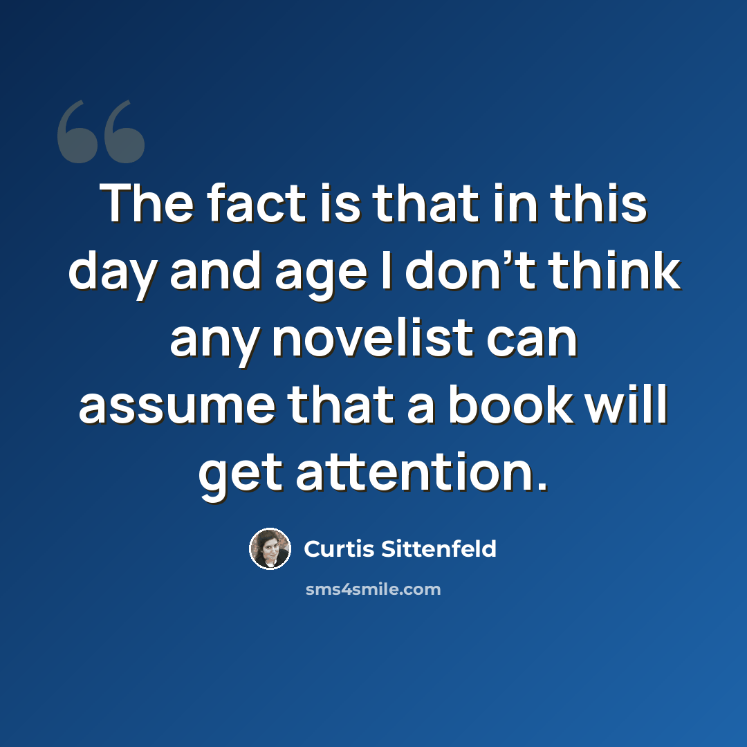 “The fact is that in this day and age I don't think any novelist can assume that a book will get attention.” quote by Curtis Sittenfeld
