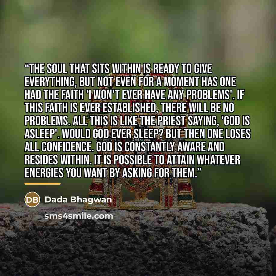 “The Soul that sits within is ready to give everything, but not even for a moment has one had the faith 'I won't ever have any problems'. If this faith is ever established, there will be no problems. All this is like the priest saying, 'God is asleep'. Would God ever sleep? But then one loses all…” quote by Dada Bhagwan