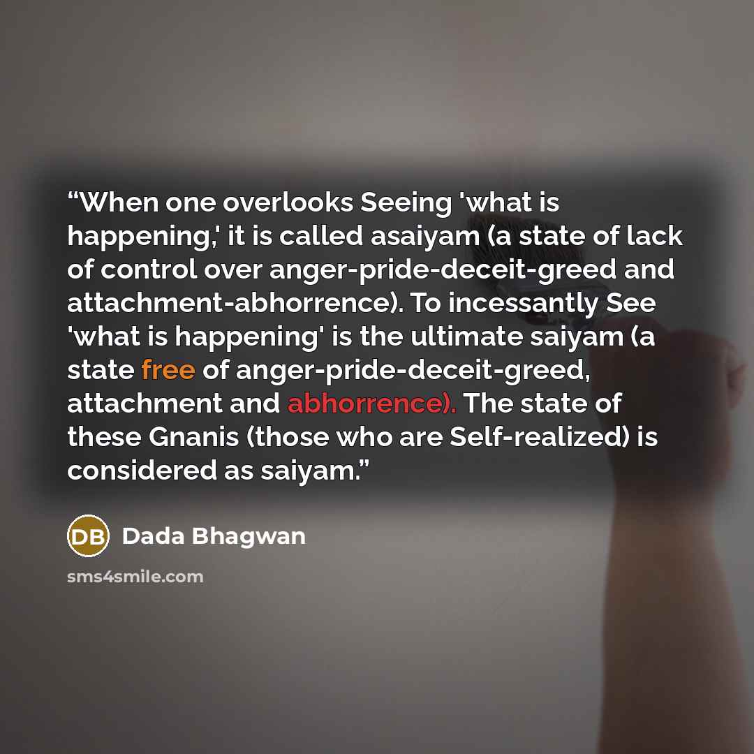 “When one overlooks Seeing 'what is happening,' it is called asaiyam (a state of lack of control over anger-pride-deceit-greed and attachment-abhorrence). To incessantly See 'what is happening' is the ultimate saiyam (a state free of anger-pride-deceit-greed, attachment and abhorrence). The state…” quote by Dada Bhagwan