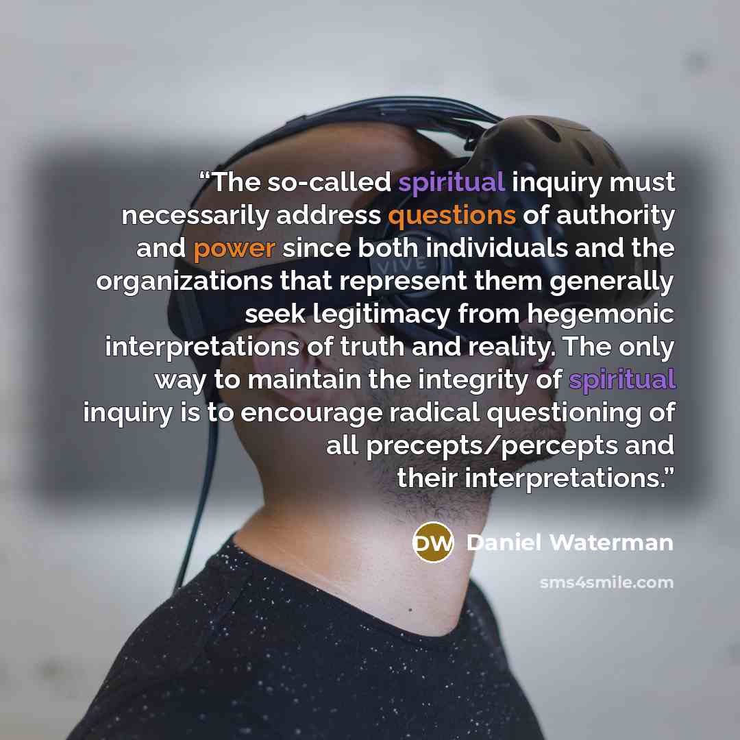 “The so-called spiritual inquiry must necessarily address questions of authority and power since both individuals and the organizations that represent them generally seek legitimacy from hegemonic interpretations of truth and reality. The only way to maintain the integrity of spiritual inquiry is…” quote by Daniel Waterman