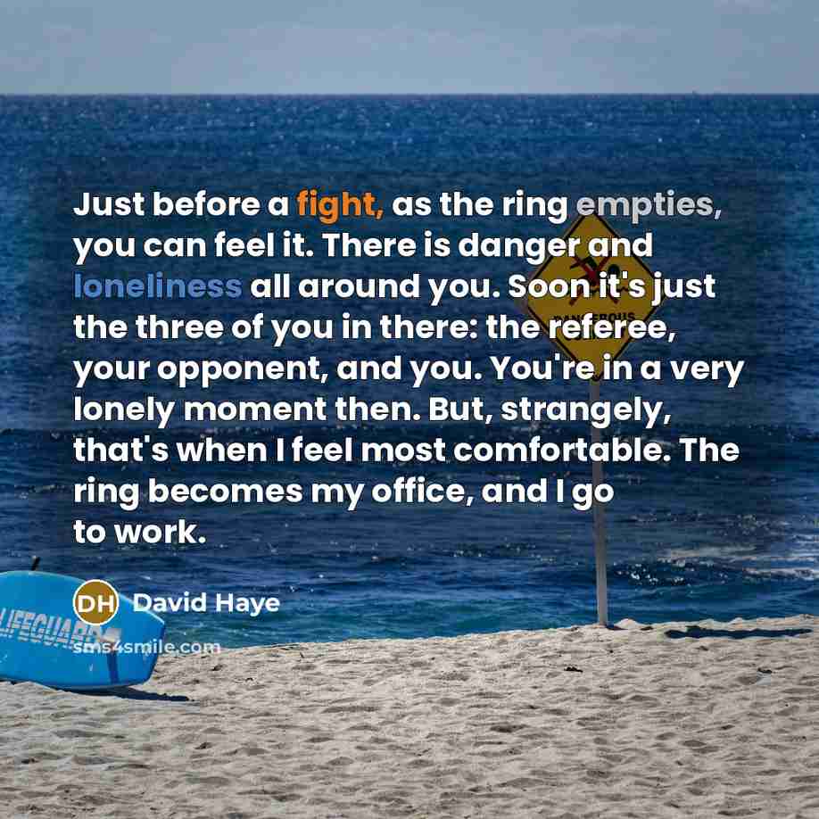 “Just before a fight, as the ring empties, you can feel it. There is danger and loneliness all around you. Soon it's just the three of you in there: the referee, your opponent, and you. You're in a very lonely moment then. But, strangely, that's when I feel most comfortable. The ring becomes my…” quote by David Haye