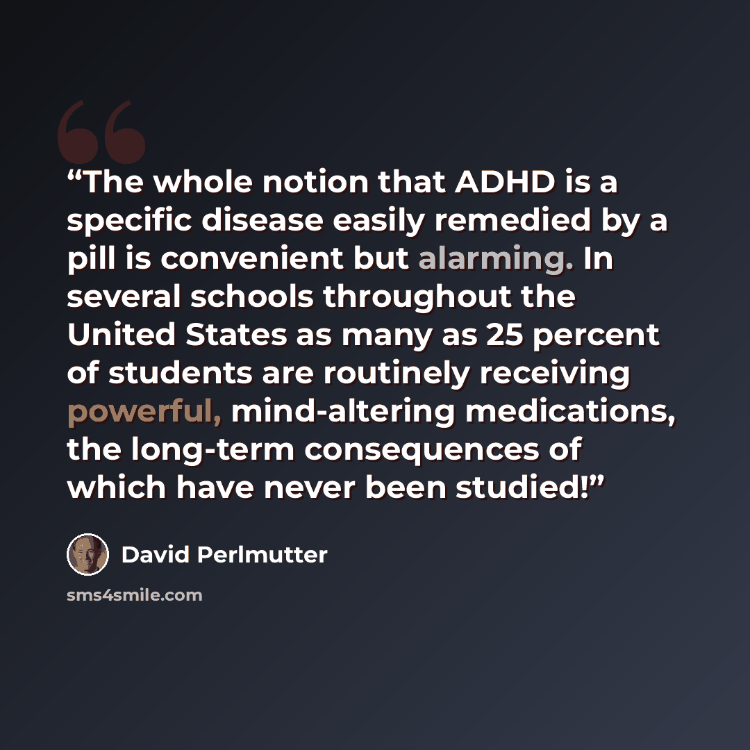 “The whole notion that ADHD is a specific disease easily remedied by a pill is convenient but alarming. In several schools throughout the United States as many as 25 percent of students are routinely receiving powerful, mind-altering medications, the long-term consequences of which have never been…” quote by David Perlmutter