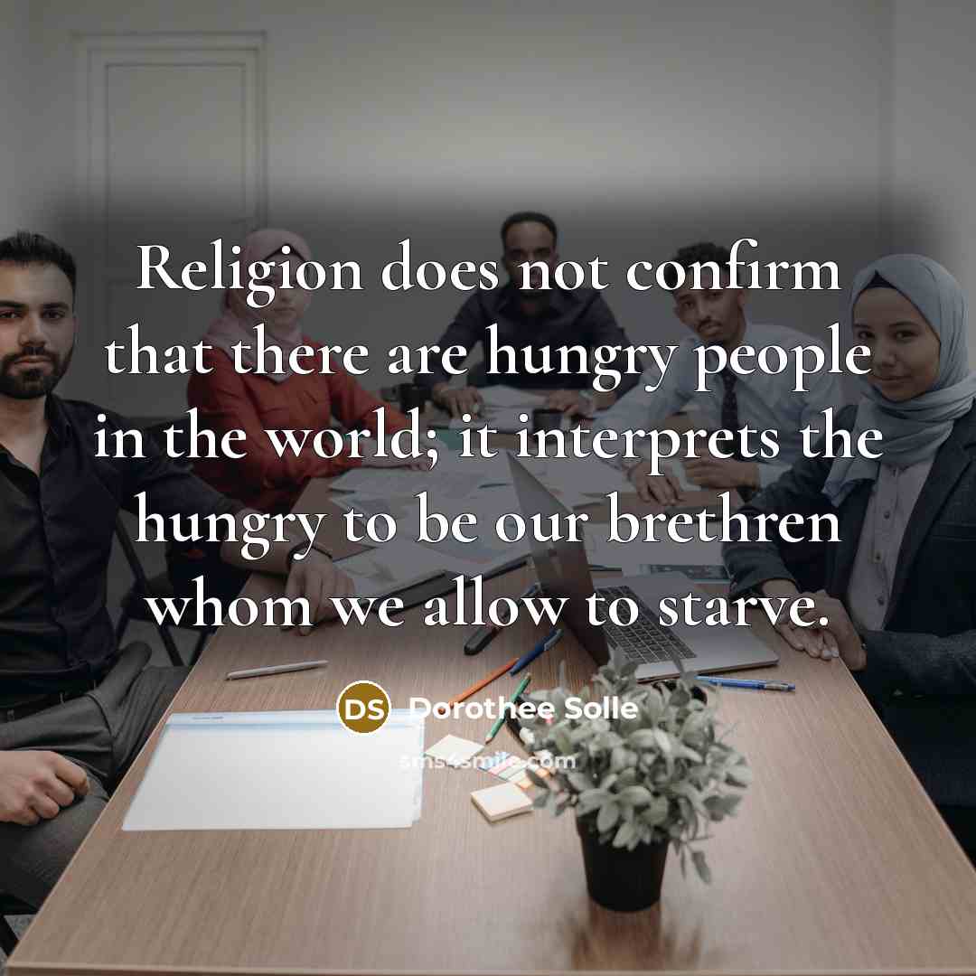 “Religion does not confirm that there are hungry people in the world; it interprets the hungry to be our brethren whom we allow to starve.” quote by Dorothee Solle