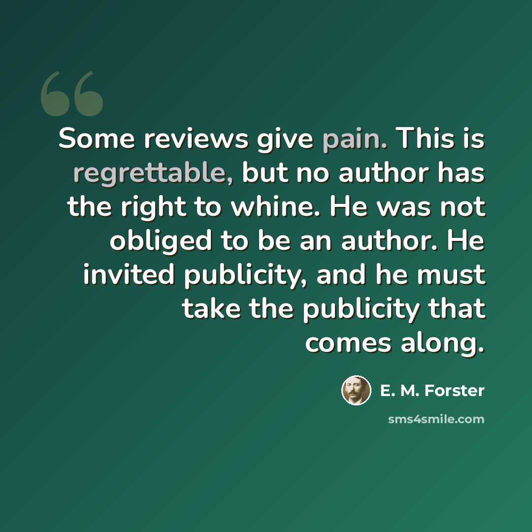 “Some reviews give pain. This is regrettable, but no author has the right to whine. He was not obliged to be an author. He invited publicity, and he must take the publicity that comes along.” quote by E. M. Forster