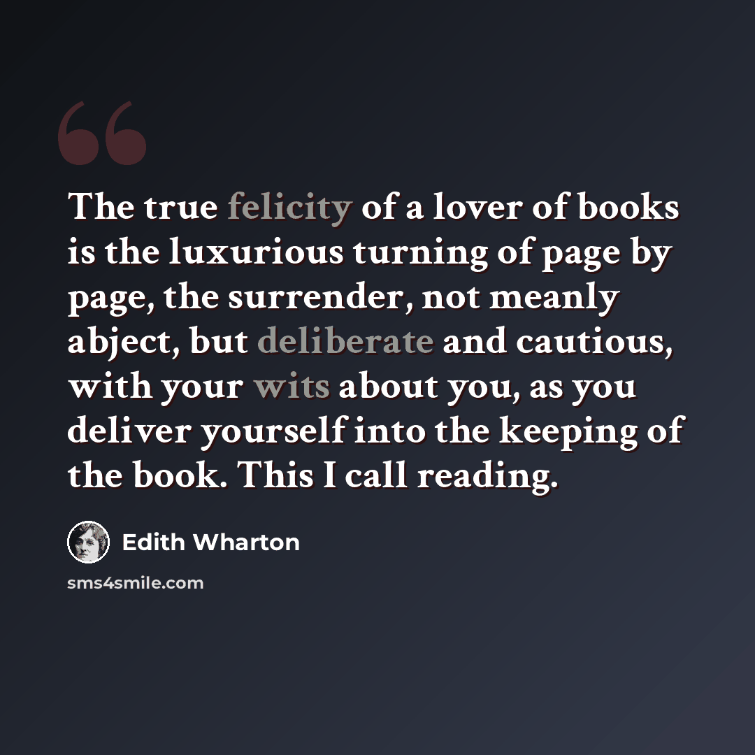 “The true felicity of a lover of books is the luxurious turning of page by page, the surrender, not meanly abject, but deliberate and cautious, with your wits about you, as you deliver yourself into the keeping of the book. This I call reading.” quote by Edith Wharton