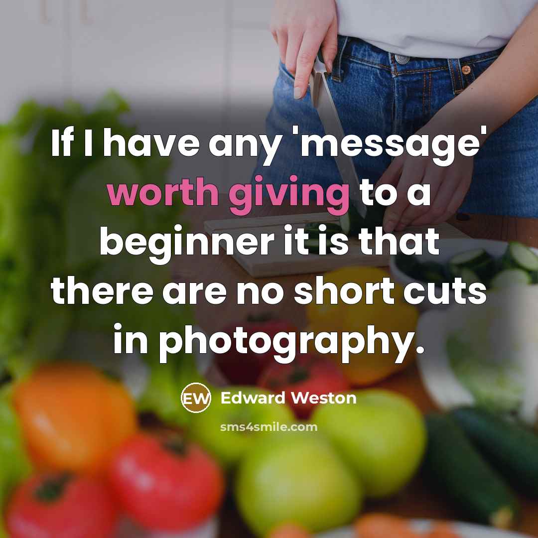 “If I have any 'message' worth giving to a beginner it is that there are no short cuts in photography.” quote by Edward Weston