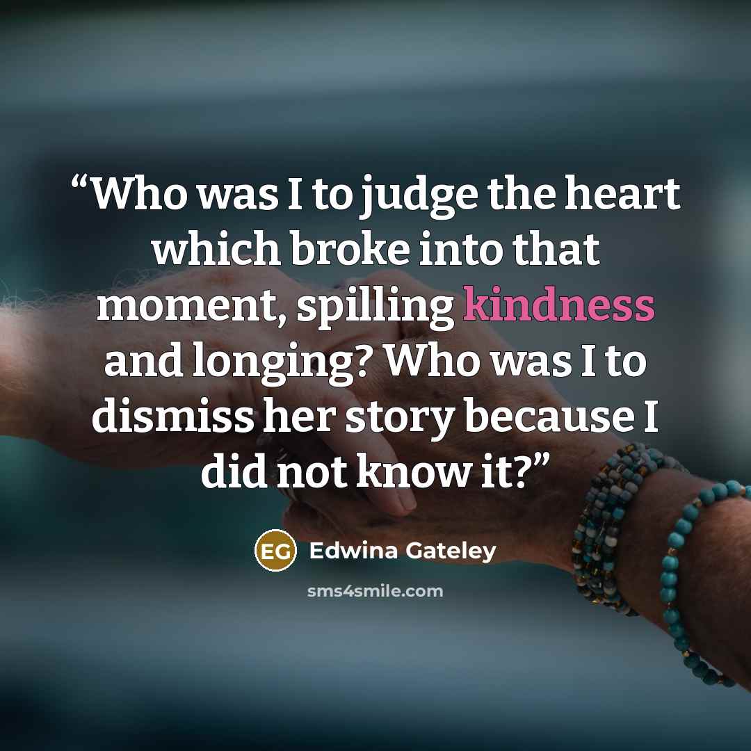 “Who was I to judge the heart which broke into that moment, spilling kindness and longing? Who was I to dismiss her story because I did not know it?” quote by Edwina Gateley