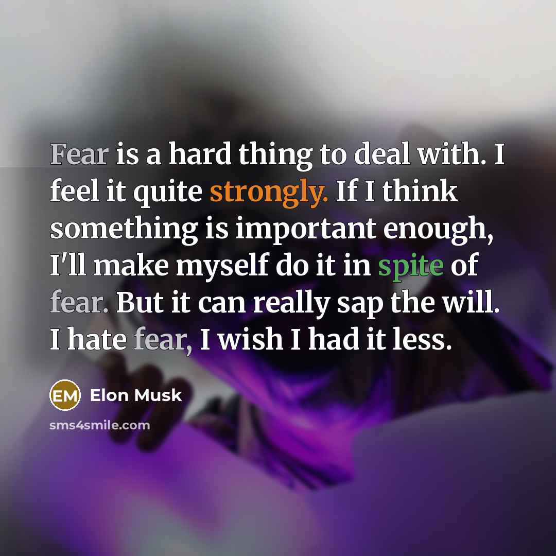 “Fear is a hard thing to deal with. I feel it quite strongly. If I think something is important enough, I'll make myself do it in spite of fear. But it can really sap the will. I hate fear, I wish I had it less.” quote by Elon Musk