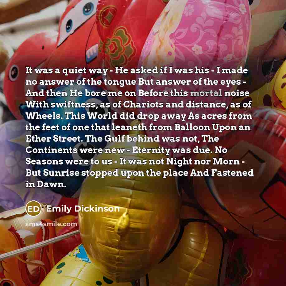 “It was a quiet way - He asked if I was his - I made no answer of the tongue But answer of the eyes - And then He bore me on Before this mortal noise With swiftness, as of Chariots and distance, as of Wheels. This World did drop away As acres from the feet of one that leaneth from Balloon Upon an…” quote by Emily Dickinson