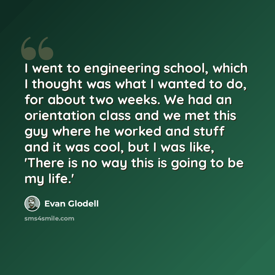 “I went to engineering school, which I thought was what I wanted to do, for about two weeks. We had an orientation class and we met this guy where he worked and stuff and it was cool, but I was like, 'There is no way this is going to be my life.'” quote by Evan Glodell