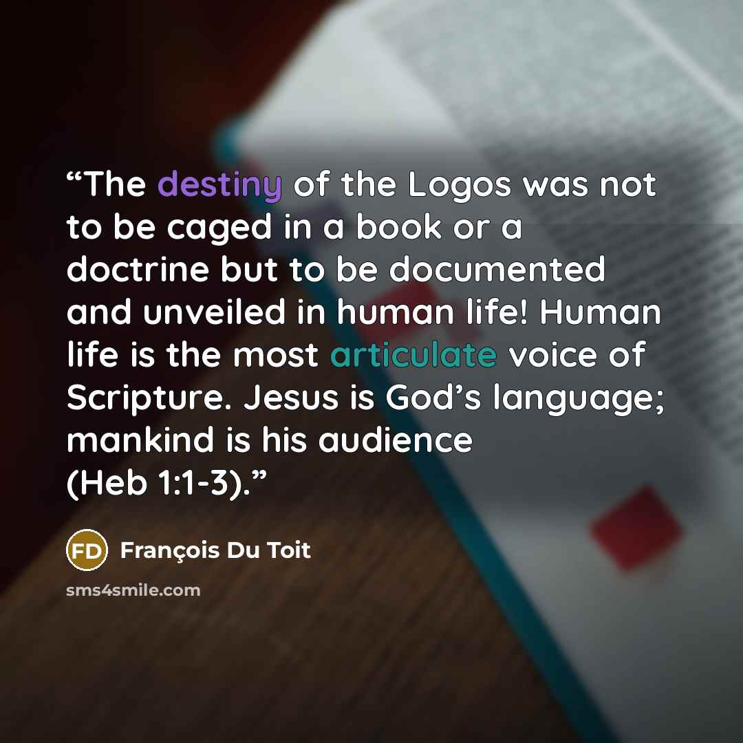 “The destiny of the Logos was not to be caged in a book or a doctrine but to be documented and unveiled in human life! Human life is the most articulate voice of Scripture. Jesus is God’s language; mankind is his audience (Heb 1:1-3).” quote by François Du Toit