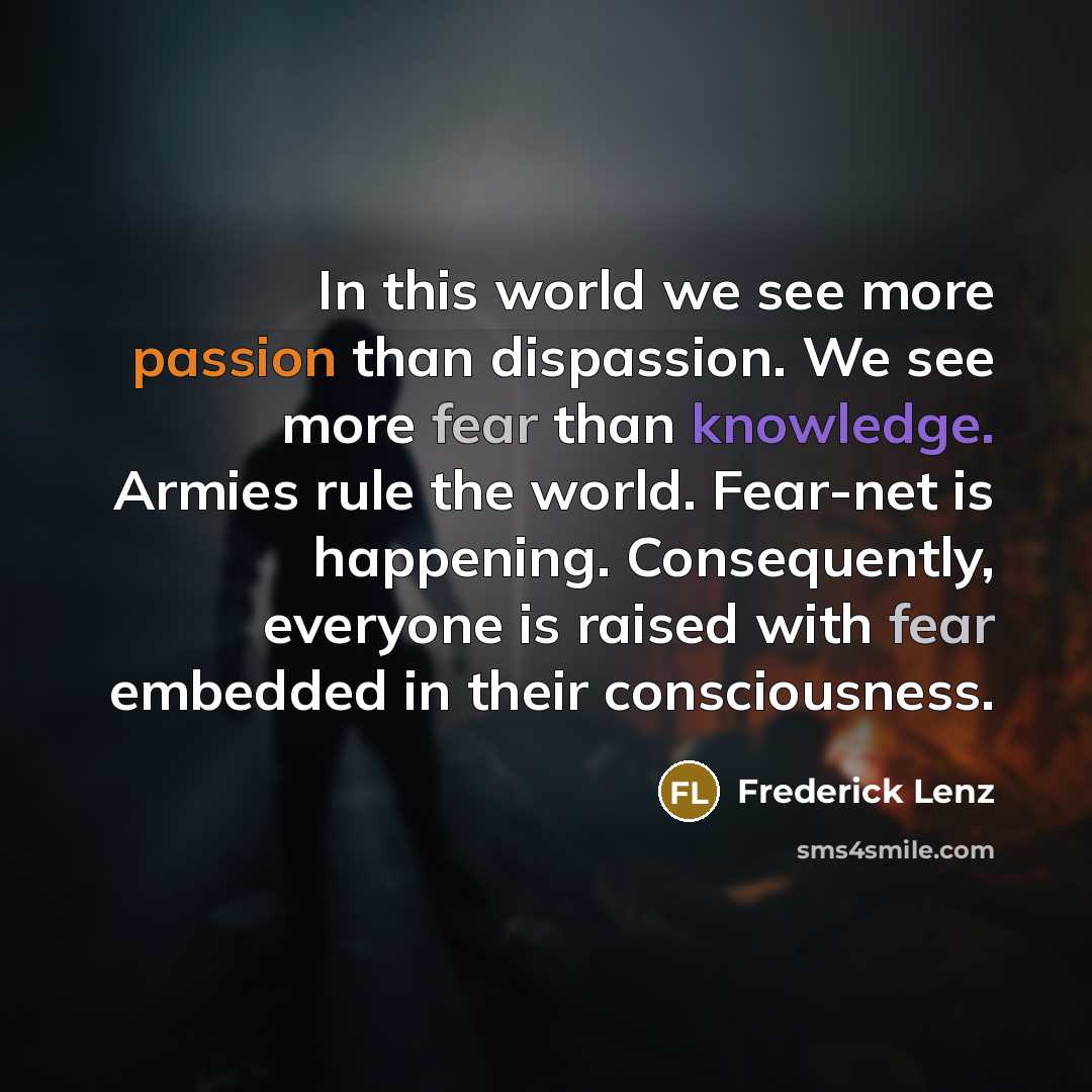 “In this world we see more passion than dispassion. We see more fear than knowledge. Armies rule the world. Fear-net is happening. Consequently, everyone is raised with fear embedded in their consciousness.” quote by Frederick Lenz