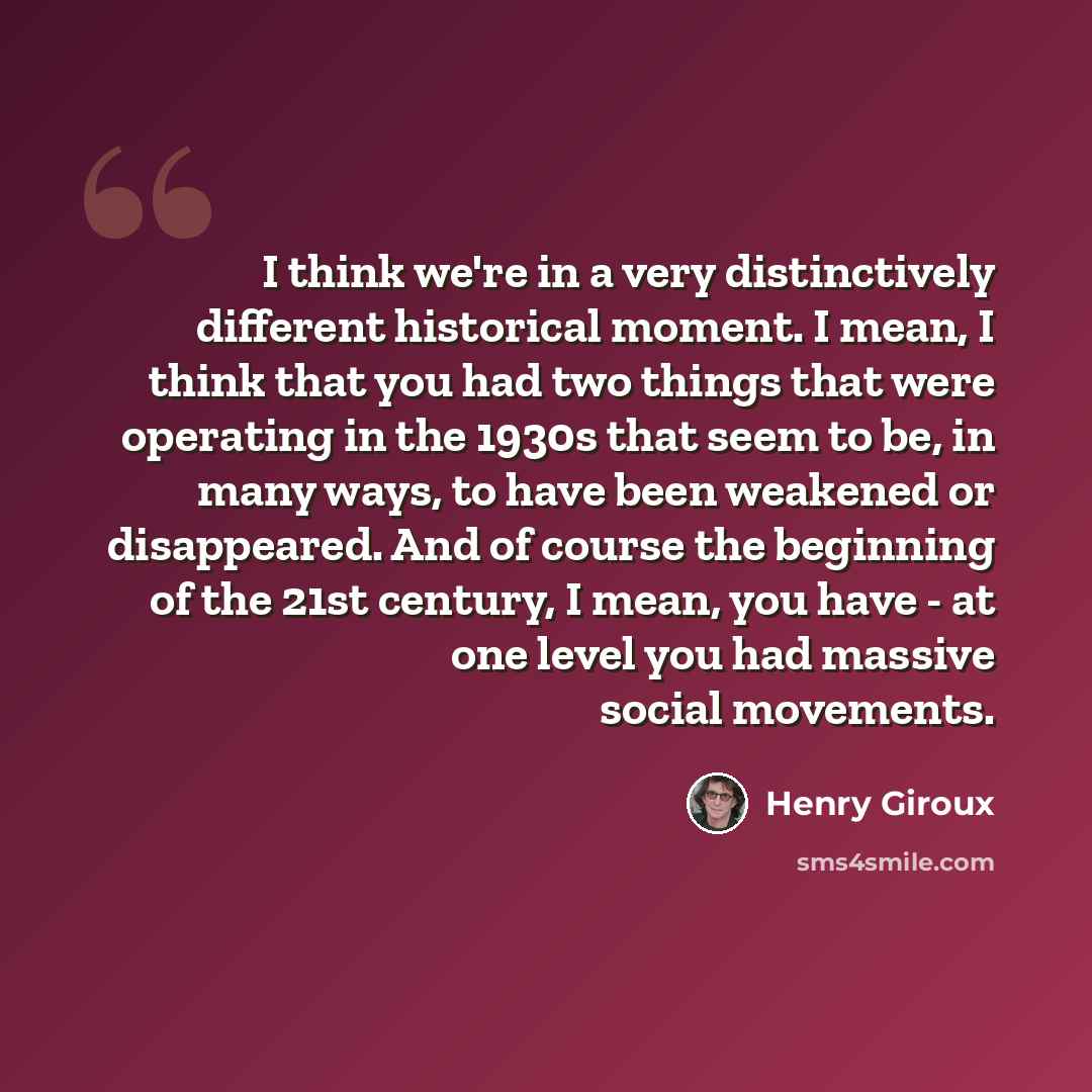 “I think we're in a very distinctively different historical moment. I mean, I think that you had two things that were operating in the 1930s that seem to be, in many ways, to have been weakened or disappeared. And of course the beginning of the 21st century, I mean, you have - at one level you had…” quote by Henry Giroux