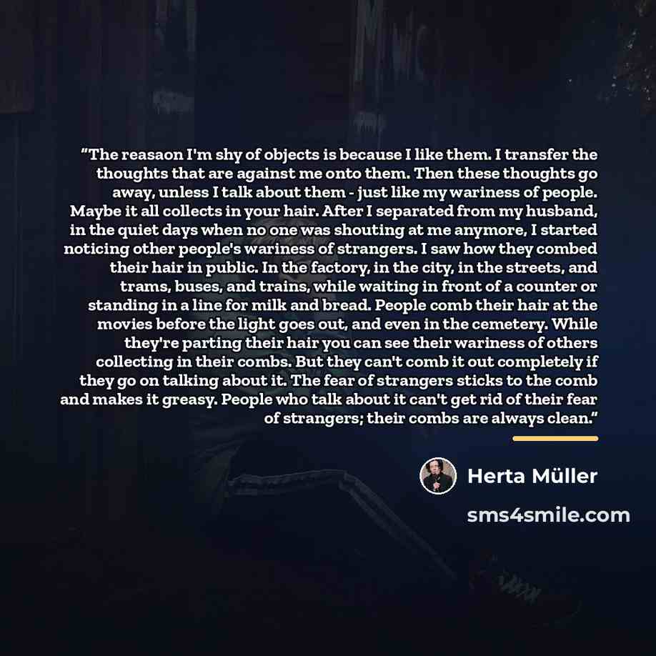 “The reasaon I'm shy of objects is because I like them. I transfer the thoughts that are against me onto them. Then these thoughts go away, unless I talk about them - just like my wariness of people. Maybe it all collects in your hair. After I separated from my husband, in the quiet days when no…” quote by Herta Müller