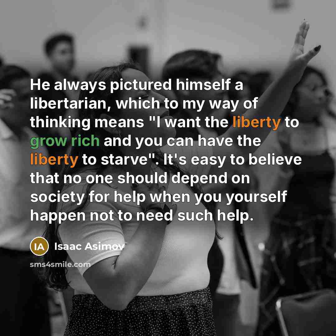 “He always pictured himself a libertarian, which to my way of thinking means "I want the liberty to grow rich and you can have the liberty to starve". It's easy to believe that no one should depend on society for help when you yourself happen not to need such help.” quote by Isaac Asimov