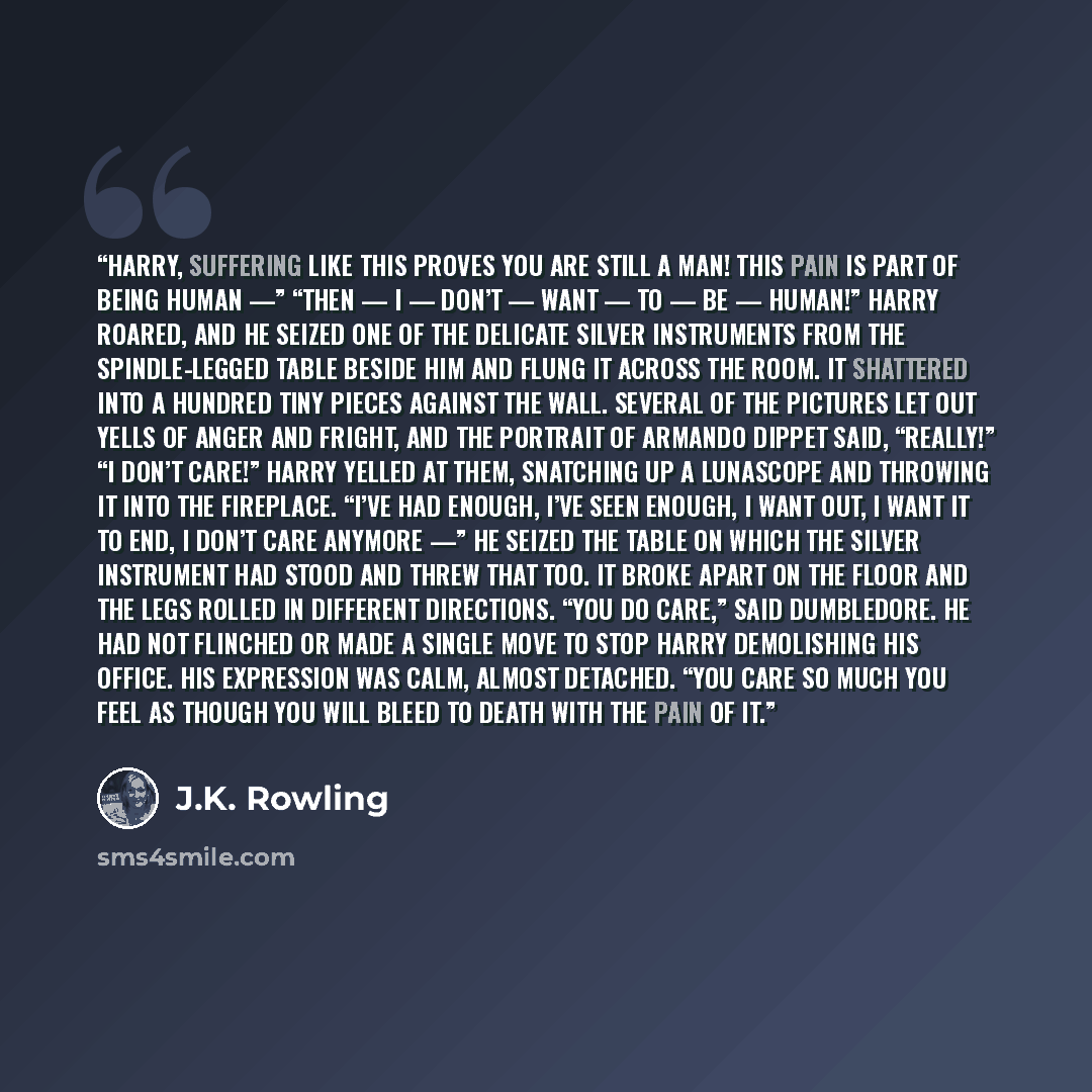 “Harry, suffering like this proves you are still a man! This pain is part of being human —” “THEN — I — DON’T — WANT — TO — BE — HUMAN!” Harry roared, and he seized one of the delicate silver instruments from the spindle-legged table beside him and flung it across the room. It shattered into a…” quote by J.K. Rowling