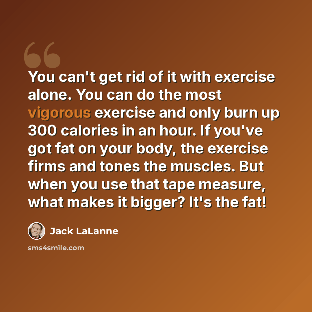 “You can't get rid of it with exercise alone. You can do the most vigorous exercise and only burn up 300 calories in an hour. If you've got fat on your body, the exercise firms and tones the muscles. But when you use that tape measure, what makes it bigger? It's the fat!” quote by Jack LaLanne
