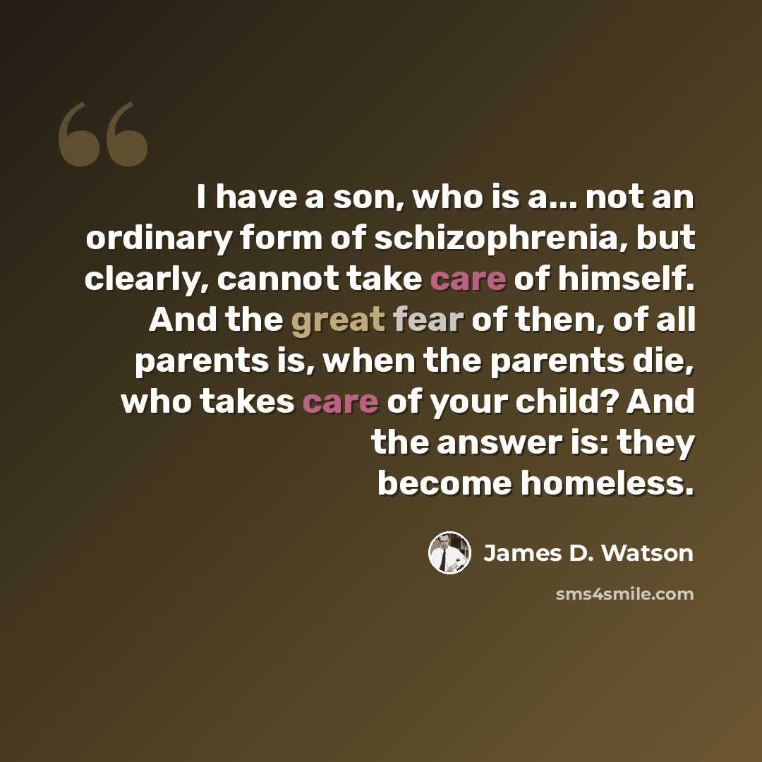 “I have a son, who is a... not an ordinary form of schizophrenia, but clearly, cannot take care of himself. And the great fear of then, of all parents is, when the parents die, who takes care of your child? And the answer is: they become homeless.” quote by James D. Watson