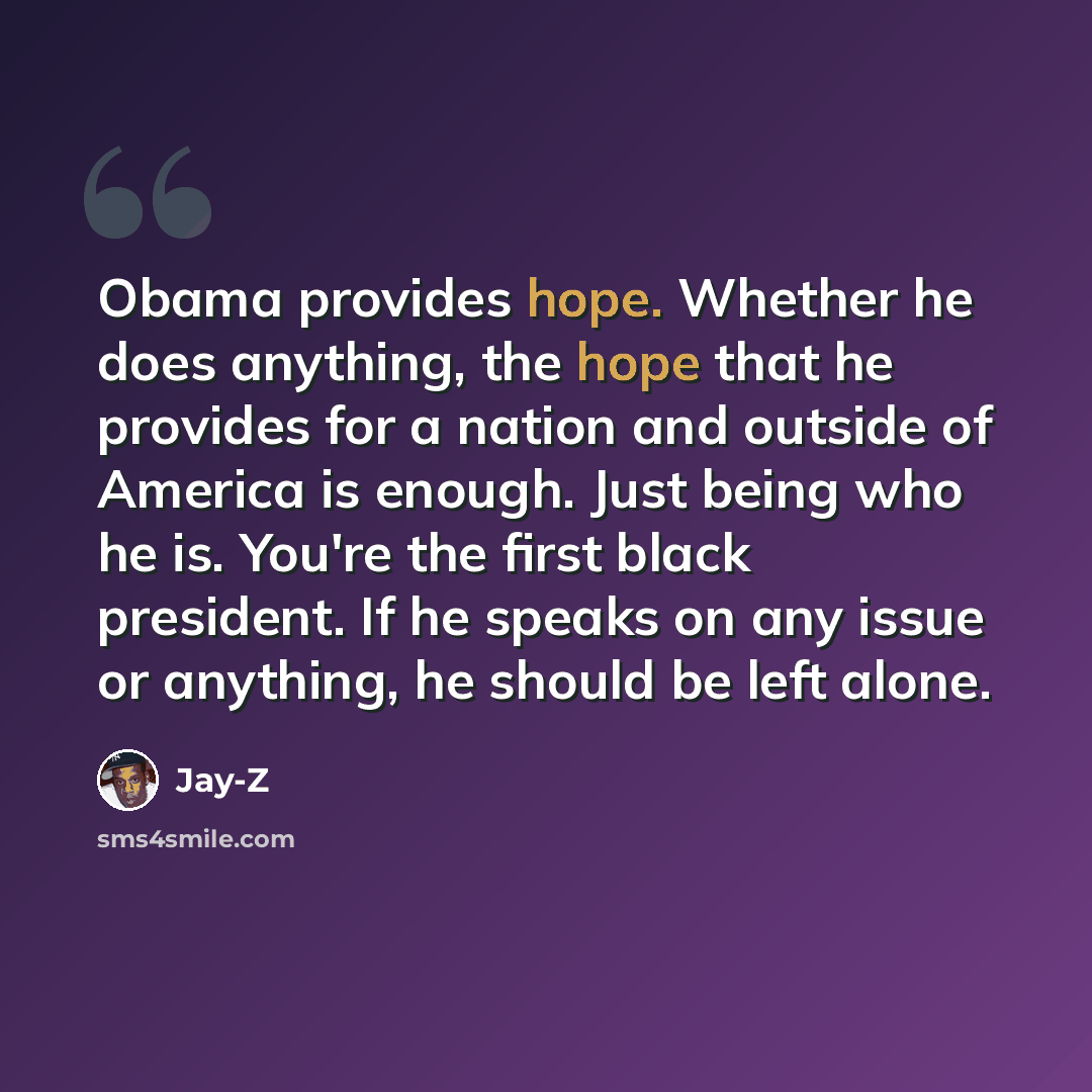 “Obama provides hope. Whether he does anything, the hope that he provides for a nation and outside of America is enough. Just being who he is. You're the first black president. If he speaks on any issue or anything, he should be left alone.” quote by Jay-Z