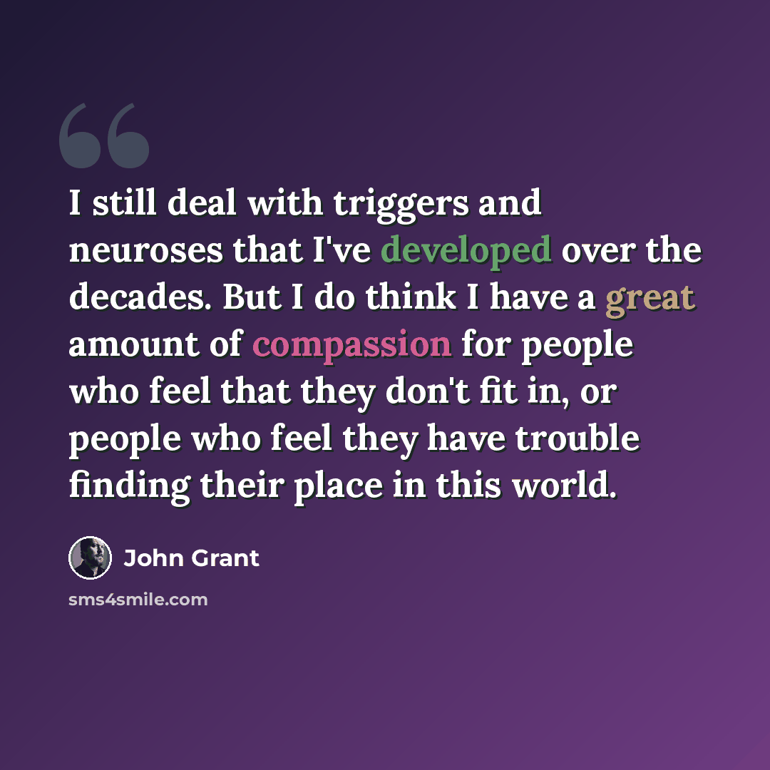 “I still deal with triggers and neuroses that I've developed over the decades. But I do think I have a great amount of compassion for people who feel that they don't fit in, or people who feel they have trouble finding their place in this world.” quote by John Grant