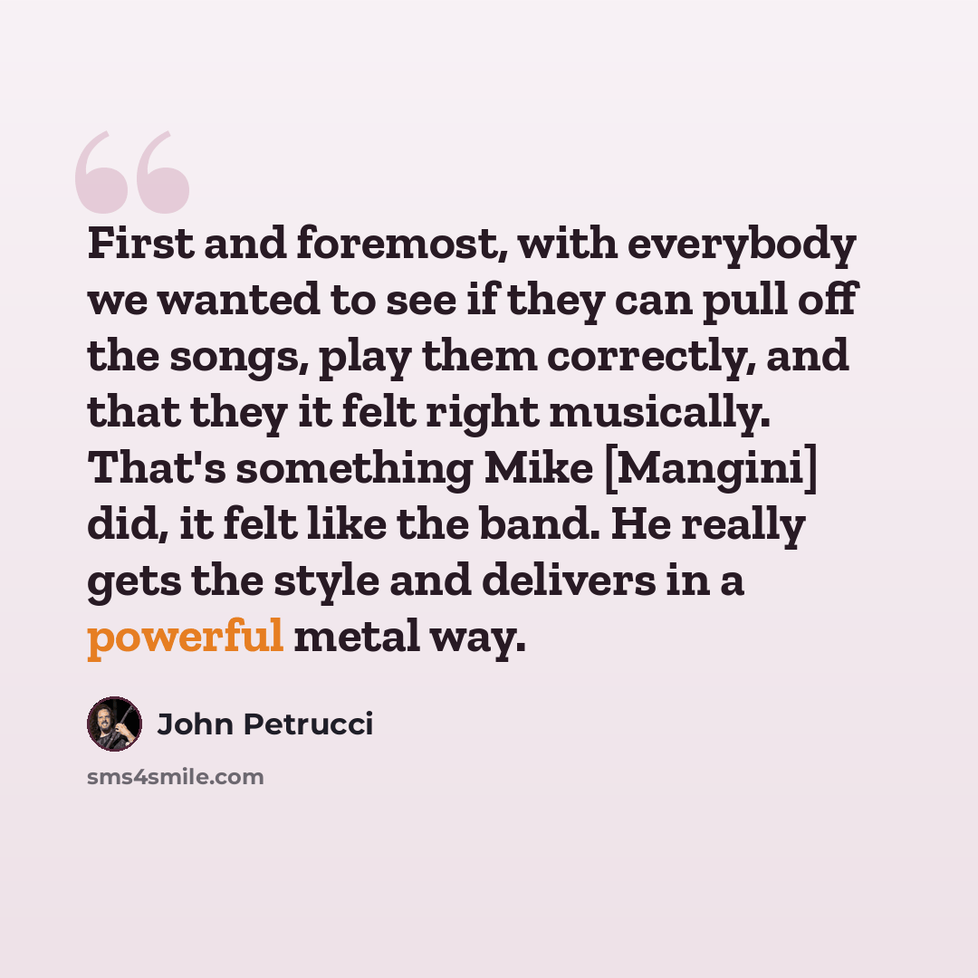 “First and foremost, with everybody we wanted to see if they can pull off the songs, play them correctly, and that they it felt right musically. That's something Mike [Mangini] did, it felt like the band. He really gets the style and delivers in a powerful metal way.” quote by John Petrucci