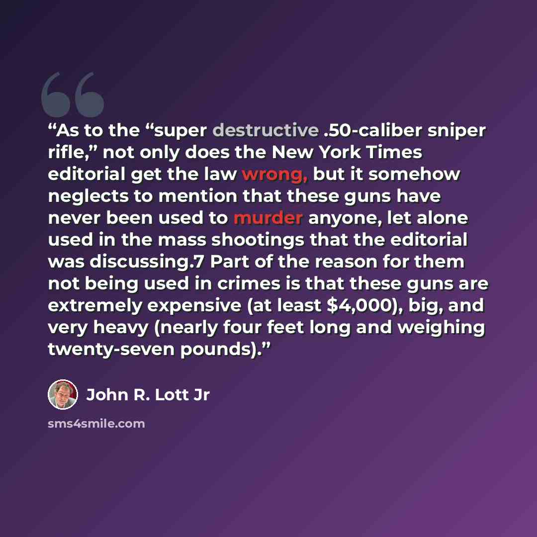 “As to the “super destructive .50-caliber sniper rifle,” not only does the New York Times editorial get the law wrong, but it somehow neglects to mention that these guns have never been used to murder anyone, let alone used in the mass shootings that the editorial was discussing.7 Part of the…” quote by John R. Lott Jr