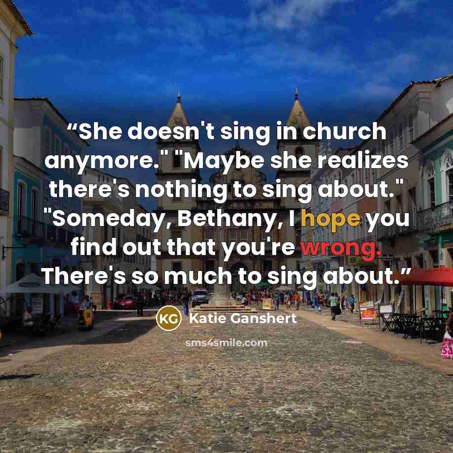 “She doesn't sing in church anymore." "Maybe she realizes there's nothing to sing about." "Someday, Bethany, I hope you find out that you're wrong. There's so much to sing about.” quote by Katie Ganshert