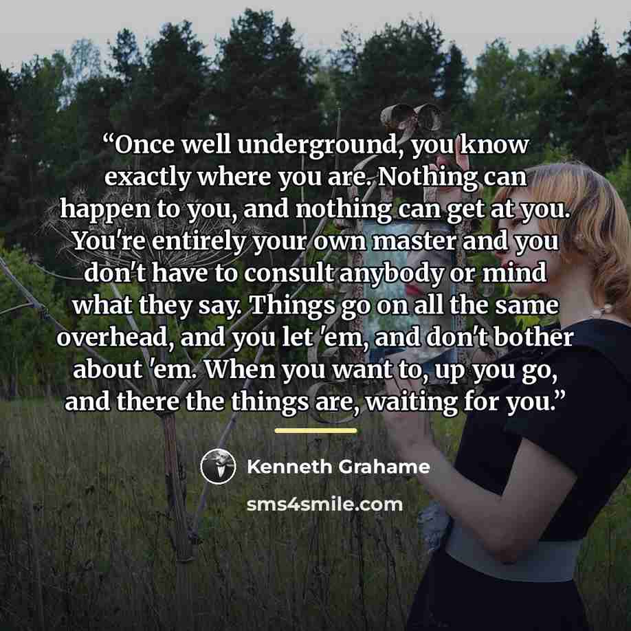 “Once well underground, you know exactly where you are. Nothing can happen to you, and nothing can get at you. You're entirely your own master and you don't have to consult anybody or mind what they say. Things go on all the same overhead, and you let 'em, and don't bother about 'em. When you want…” quote by Kenneth Grahame