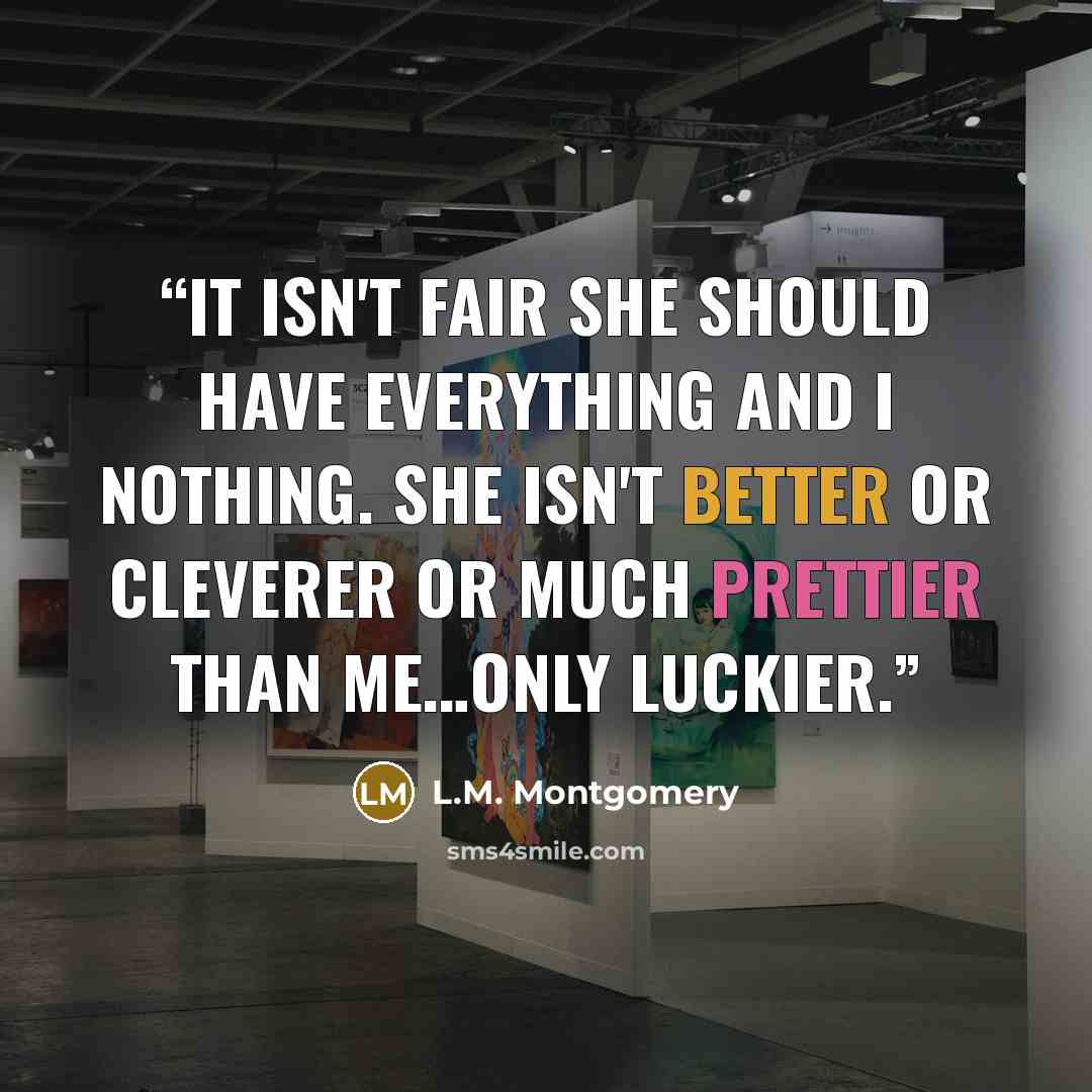 “It isn't fair she should have everything and I nothing. She isn't better or cleverer or much prettier than me…only luckier.” quote by L.M. Montgomery