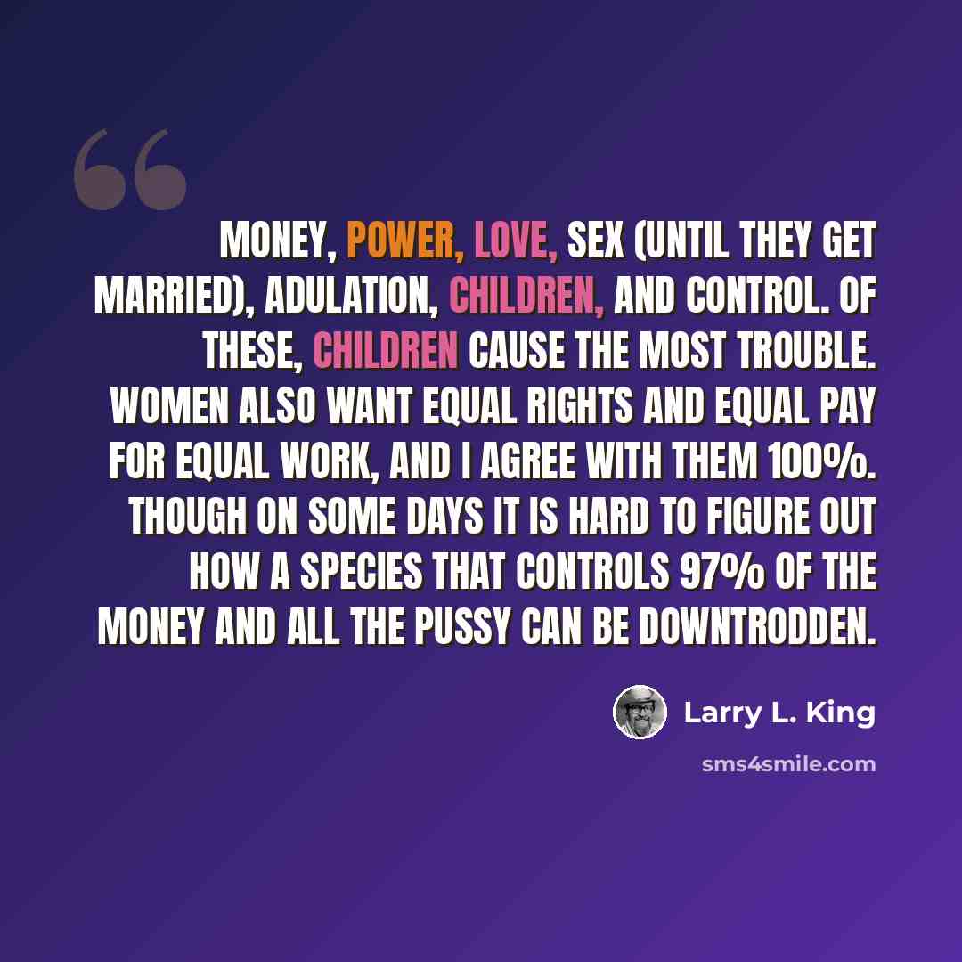 “Money, power, love, sex (until they get married), adulation, children, and control. Of these, children cause the most trouble. Women also want equal rights and equal pay for equal work, and I agree with them 100%. Though on some days it is hard to figure out how a species that controls 97% of the…” quote by Larry L. King
