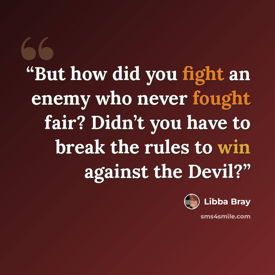“But how did you fight an enemy who never fought fair? Didn’t you have to break the rules to win against the Devil?” quote by Libba Bray