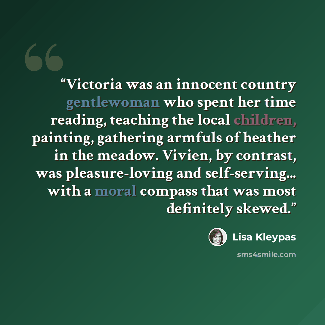 “Victoria was an innocent country gentlewoman who spent her time reading, teaching the local children, painting, gathering armfuls of heather in the meadow. Vivien, by contrast, was pleasure-loving and self-serving... with a moral compass that was most definitely skewed.” quote by Lisa Kleypas