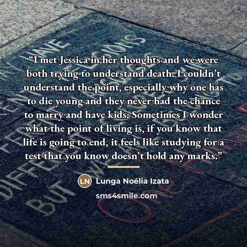 “I met Jessica in her thoughts and we were both trying to understand death. I couldn’t understand the point, especially why one has to die young and they never had the chance to marry and have kids. Sometimes I wonder what the point of living is, if you know that life is going to end, it feels like…” quote by Lunga Noélia Izata