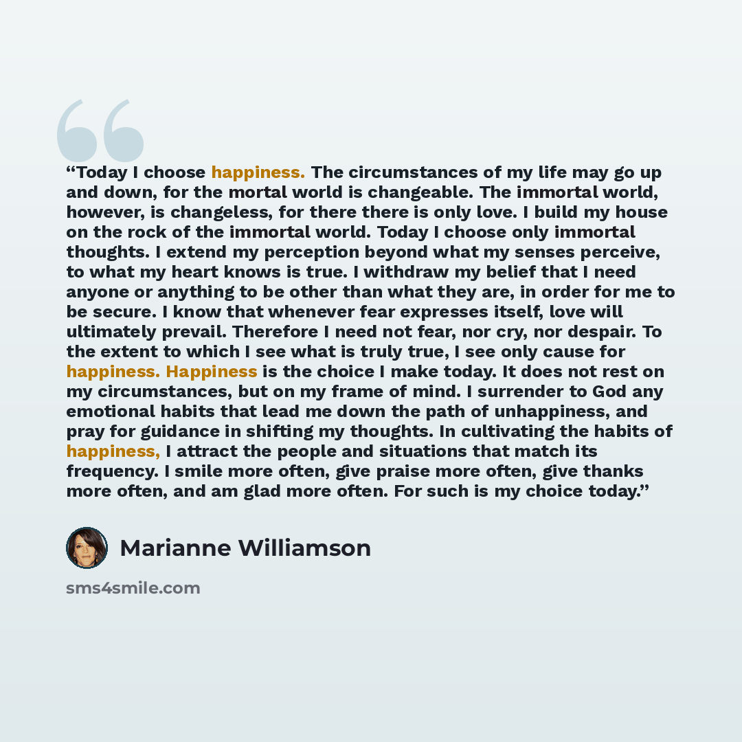 “Today I choose happiness. The circumstances of my life may go up and down, for the mortal world is changeable. The immortal world, however, is changeless, for there there is only love. I build my house on the rock of the immortal world. Today I choose only immortal thoughts. I extend my perception…” quote by Marianne Williamson