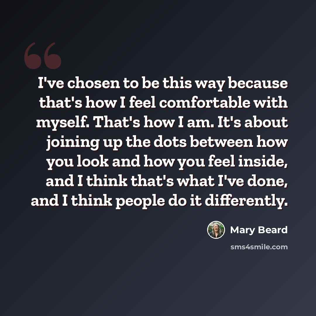 “I've chosen to be this way because that's how I feel comfortable with myself. That's how I am. It's about joining up the dots between how you look and how you feel inside, and I think that's what I've done, and I think people do it differently.” quote by Mary Beard