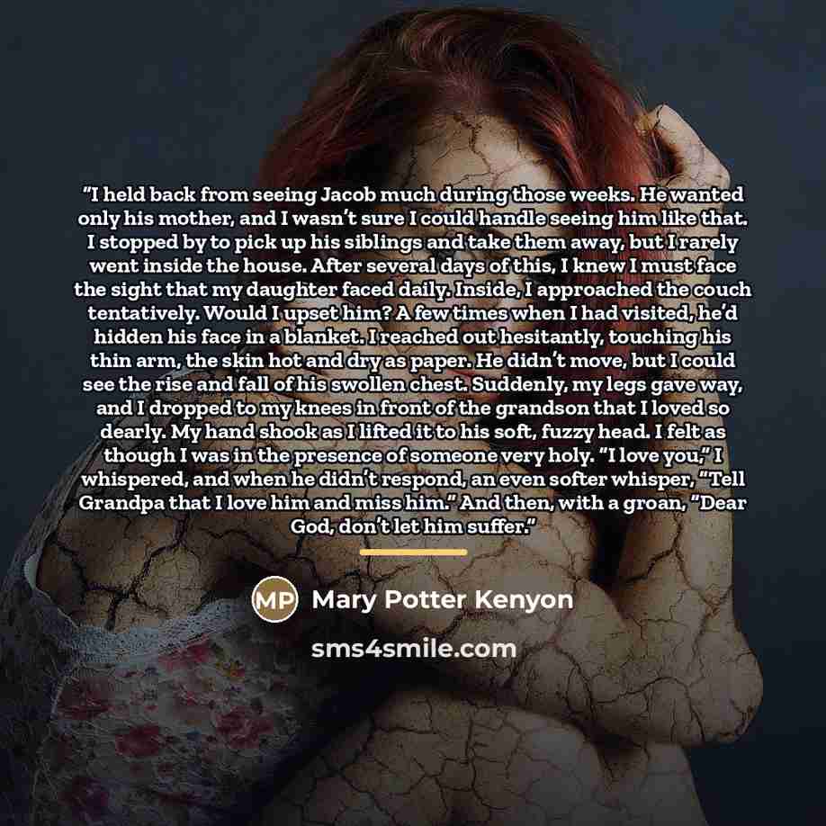 “I held back from seeing Jacob much during those weeks. He wanted only his mother, and I wasn’t sure I could handle seeing him like that. I stopped by to pick up his siblings and take them away, but I rarely went inside the house. After several days of this, I knew I must face the sight that my…” quote by Mary Potter Kenyon